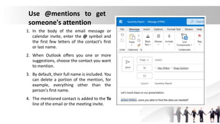 Use @mentions to get
someone's attention
1. In the body of the email message or
calendar invite, enter the @ symbol and
the first few letters of the contact's first
or last name.
2. When Outlook offers you one or more
suggestions, choose the contact you want
to mention.
3. By default, their full name is included. You
can delete a portion of the mention, for
example, everything other than the
person's first name.
4. The mentioned contact is added to the To
line of the email or the meeting invite.
 