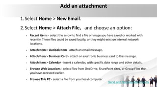 Add an attachment
1.Select Home > New Email.
2.Select Home > Attach File, and choose an option:
 Recent items - select the arrow to find a file or image you have saved or worked with
recently. These files could be saved locally, or they might exist on internal network
locations.
 Attach Item > Outlook Item - attach an email message.
 Attach Item > Business Card - attach an electronic business card to the message.
 Attach Item > Calendar - insert a calendar, with specific date range and other details.
 Browse Web Locations - select files from OneDrive, SharePoint sites, or Group Files that
you have accessed earlier.
 Browse This PC - select a file from your local computer
Send and Receive Attachments
 