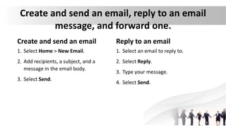 Create and send an email, reply to an email
message, and forward one.
Create and send an email
1. Select Home > New Email.
2. Add recipients, a subject, and a
message in the email body.
3. Select Send.
Reply to an email
1. Select an email to reply to.
2. Select Reply.
3. Type your message.
4. Select Send.
 