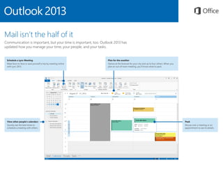 Schedule a Lync Meeting
Meet face-to-face or save yourself a trip by meeting online
with Lync 2013.
Plan for the weather
Glance at the forecast for your city and up to four others. When you
plan an out-of-town meeting, you’ll know what to pack.
Peek
Mouse over a meeting or an
appointment to see its details.
View other people’s calendars
Quickly see the best times to
schedule a meeting with others.
Mail isn’t the half of it
Communication is important, but your time is important, too. Outlook 2013 has
updated how you manage your time, your people, and your tasks.
 