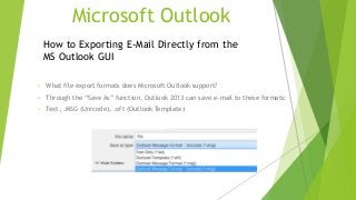 Microsoft Outlook
• What file export formats does Microsoft Outlook support?
• Through the “Save As” function, Outlook 2013 can save e-mail to these formats:
• Text, .MSG (Unicode), .oft (Outlook Template)
How to Exporting E-Mail Directly from the
MS Outlook GUI
 