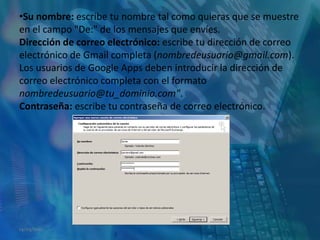 Su nombre: escribe tu nombre tal como quieras que se muestre en el campo "De:" de los mensajes que envíes.Dirección de correo electrónico: escribe tu dirección de correo electrónico de Gmail completa (nombredeusuario@gmail.com).Los usuarios de Google Apps deben introducir la dirección de correo electrónico completa con el formato nombredeusuario@tu_dominio.com".Contraseña: escribe tu contraseña de correo electrónico.14/05/2011
