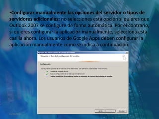 Configurar manualmente las opciones del servidor o tipos de servidores adicionales: no selecciones esta opción si quieres que Outlook 2007 se configure de forma automática. Por el contrario, si quieres configurar la aplicación manualmente, selecciona esta casilla ahora. Los usuarios de Google Apps deben configurar la aplicación manualmente como se indica a continuación.14/05/2011