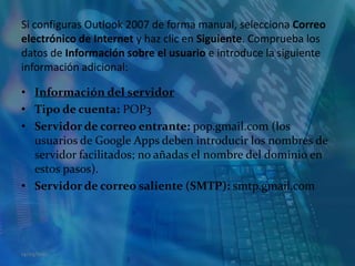 Si configuras Outlook 2007 de forma manual, selecciona Correo electrónico de Internet y haz clic en Siguiente. Comprueba los datos de Información sobre el usuario e introduce la siguiente información adicional:Información del servidorTipo de cuenta: POP3Servidor de correo entrante: pop.gmail.com (los usuarios de Google Apps deben introducir los nombres de servidor facilitados; no añadas el nombre del dominio en estos pasos).Servidor de correo saliente (SMTP): smtp.gmail.com14/05/2011