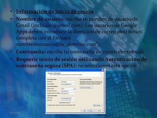 Información de inicio de sesiónNombre de usuario: escribe tu nombre de usuario de Gmail (incluido @gmail.com). Los usuarios de Google Apps deben introducir la dirección de correo electrónico completa con el formato nombredeusuario@tu_dominio.com").Contraseña: escribe tu contraseña de correo electrónico.Requerir inicio de sesión utilizando Autenticación de contraseña segura (SPA): no selecciones esta opción.14/05/2011