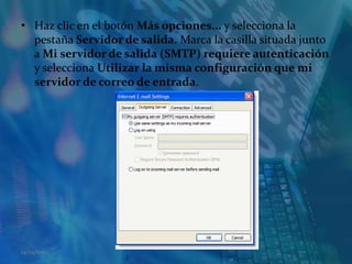 Haz clic en el botón Más opciones... y selecciona la pestaña Servidor de salida. Marca la casilla situada junto a Mi servidor de salida (SMTP) requiere autenticación y selecciona Utilizar la misma configuración que mi servidor de correo de entrada. 14/05/2011