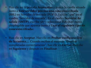 Haz clic en la pestaña Avanzadas y marca la casilla situada junto a Este servidor precisa una conexión cifrada (SSL) en Servidor de entrada (POP3). Escribe "995" en el cuadro "Servidor de entrada". En el cuadro Servidor de salida (SMTP), escribe 587 y selecciona TLS en el menú desplegable que aparece junto a Usar el siguiente tipo de conexión cifrada:. Haz clic en Aceptar. Haz clic en Probar configuración de la cuenta.... Cuando recibas el mensaje "Pruebas completadas correctamente", haz clic en Cerrar. Haz clic en Siguiente y después en Finalizar. 14/05/2011