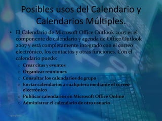 Posibles usos del Calendario y Calendarios Múltiples.El Calendario de Microsoft Office Outlook 2007 es el componente de calendario y agenda de Office Outlook 2007 y está completamente integrado con el correo electrónico, los contactos y otras funciones. Con el calendario puede:Crear citas y eventos  