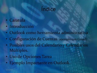 ÍndiceCaratulaIntroducciónOutlook como herramienta administrativaConfiguración de Cuentas (ejemplo con Gmail)Posibles usos del Calendario y Calendarios Múltiples.Uso de Opciones TareaEjemplo Impactante en Outlook.14/05/2011