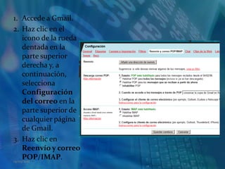 Accede a Gmail.Haz clic en el icono de la rueda dentada en la parte superior derecha y, a continuación, selecciona Configuración del correo en la parte superior de cualquier página de Gmail.Haz clic en Reenvío y correo POP/IMAP. 14/05/2011