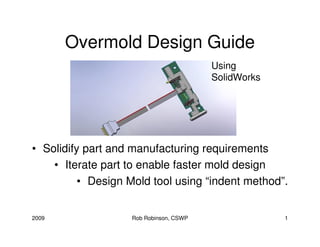 Overmold Design Guide
                                        Using
                                        SolidWorks




• Solidify part and manufacturing requirements
    • Iterate part to enable faster mold design
          • Design Mold tool using “indent method”.


2009               Rob Robinson, CSWP                1
 