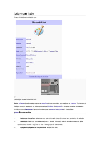 Microsoft Paint
Origem: Wikipédia, a enciclopédia livre.



                                   Microsoft Paint




    Desenvolvedor      Microsoft


    Plataforma         x86 e x64


    Lançado em         1981 (31–32 anos)


    Versão estável     6.1.7601.17514 (22 de fevereiro de 2011; há 99semanas e 1 dia)


    Sistema Operacional Microsoft Windows


    Gênero(s)          Editor gráfico


    Licença            Microsoft EULA


    Estado do          Ativo

    desenvolvimento


    Página oficial     Paint (Windows 7)


                               Portal das Tecnologias de informação




Uma imagem "3D" feita no Microsoft Paint.


Paint, software utilizado para a criação de desenhossimples e também para a edição de imagens. O programa é

incluso, como um acessório, no sistema operacionalWindows, da Microsoft, e em suas primeiras versões era

conhecido como Paintbrush. Seu arquivo executável nosistema operacional é o mspaint.exe.

[editar]Ferramentas



•             Selecionar forma livre: seleciona uma área livre: cada clique do mouse será um vértice da seleção.

•             Selecionar: seleciona uma área retangular: 2 cliques, o primeiro fixa um vértice do retângulo; após

       ajustar com o mouse, o segundo irá fixar o retângulo a ser selecionado.
•             Apagador/Apagador de cor (borracha): apaga uma área.
 