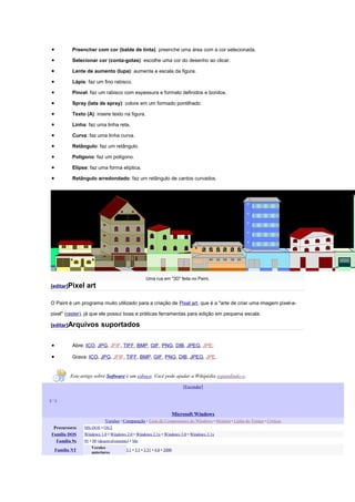•           Preencher com cor (balde de tinta): preenche uma área com a cor selecionada.

•           Selecionar cor (conta-gotas): escolhe uma cor do desenho ao clicar.

•           Lente de aumento (lupa): aumenta a escala da figura.

•           Lápis: faz um fino rabisco.

•           Pincel: faz um rabisco com espessura e formato definidos e bonitos.

•           Spray (lata de spray): colore em um formado pontilhado.

•           Texto (A): insere texto na figura.

•           Linha: faz uma linha reta.

•           Curva: faz uma linha curva.

•           Retângulo: faz um retângulo.

•           Polígono: faz um polígono.

•           Elipse: faz uma forma elíptica.

•           Retângulo arredondado: faz um retângulo de cantos curvados.




                                                    Uma rua em "3D" feita no Paint.
[editar]Pixel     art

O Paint é um programa muito utilizado para a criação de Pixel art, que é a "arte de criar uma imagem pixel-a-

pixel" (raster), já que ele possui boas e práticas ferramentas para edição em pequena escala.

[editar]Arquivos          suportados

•           Abre: ICO, JPG, JFIF, TIFF, BMP, GIF, PNG, DIB, JPEG, JPE;

•           Grava: ICO, JPG, JFIF, TIFF, BMP, GIF, PNG, DIB, JPEG, JPE.


           Este artigo sobre Software é um esboço. Você pode ajudar a Wikipédia expandindo-o.

                                                                            [Esconder]


v•e


                                                                        Microsoft Windows
                            Versões · Comparação · Lista de Componentes do Windows · História · Linha do Tempo · Críticas
 Precursores     MS-DOS • OS/2
Família DOS      Windows 1.0 • Windows 2.0 • Windows 2.1x • Windows 3.0 • Windows 3.1x
  Família 9x     95 • 98 (desenvolvimento) • Me
                     Versões
    Família NT                          3.1 • 3.5 • 3.51 • 4.0 • 2000
                     anteriores
 