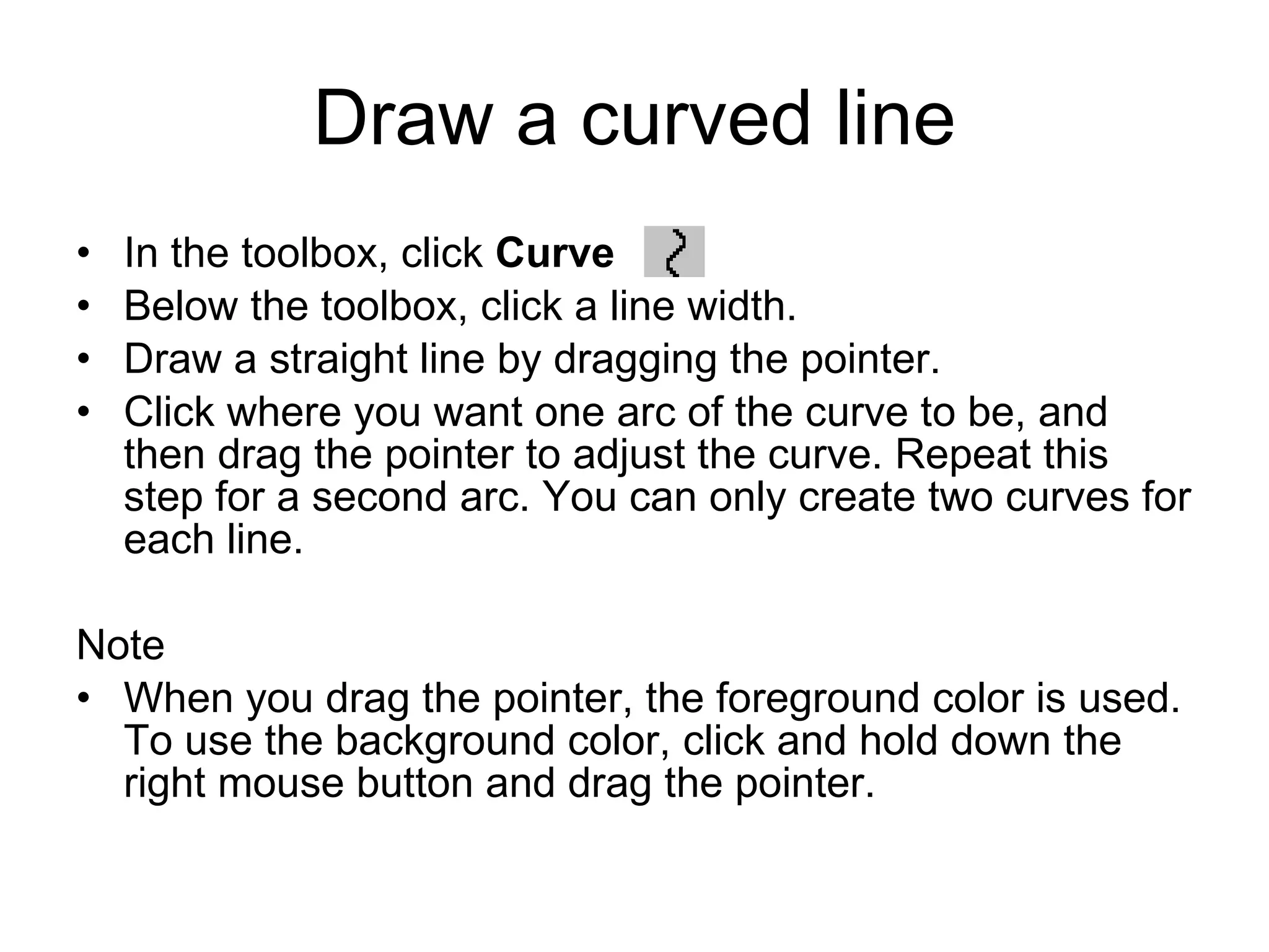 Draw a curved line
• In the toolbox, click Curve .
• Below the toolbox, click a line width.
• Draw a straight line by dragging the pointer.
• Click where you want one arc of the curve to be, and
then drag the pointer to adjust the curve. Repeat this
step for a second arc. You can only create two curves for
each line.
Note
• When you drag the pointer, the foreground color is used.
To use the background color, click and hold down the
right mouse button and drag the pointer.
 