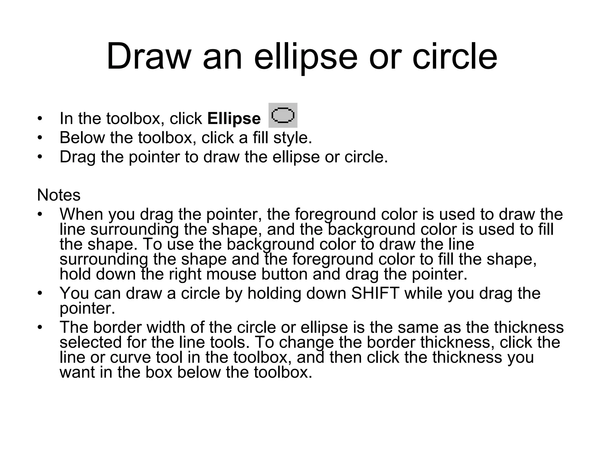 Draw an ellipse or circle
• In the toolbox, click Ellipse .
• Below the toolbox, click a fill style.
• Drag the pointer to draw the ellipse or circle.
Notes
• When you drag the pointer, the foreground color is used to draw the
line surrounding the shape, and the background color is used to fill
the shape. To use the background color to draw the line
surrounding the shape and the foreground color to fill the shape,
hold down the right mouse button and drag the pointer.
• You can draw a circle by holding down SHIFT while you drag the
pointer.
• The border width of the circle or ellipse is the same as the thickness
selected for the line tools. To change the border thickness, click the
line or curve tool in the toolbox, and then click the thickness you
want in the box below the toolbox.
 