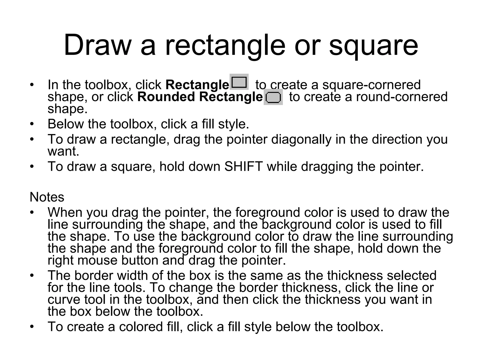Draw a rectangle or square
• In the toolbox, click Rectangle to create a square-cornered
shape, or click Rounded Rectangle to create a round-cornered
shape.
• Below the toolbox, click a fill style.
• To draw a rectangle, drag the pointer diagonally in the direction you
want.
• To draw a square, hold down SHIFT while dragging the pointer.
Notes
• When you drag the pointer, the foreground color is used to draw the
line surrounding the shape, and the background color is used to fill
the shape. To use the background color to draw the line surrounding
the shape and the foreground color to fill the shape, hold down the
right mouse button and drag the pointer.
• The border width of the box is the same as the thickness selected
for the line tools. To change the border thickness, click the line or
curve tool in the toolbox, and then click the thickness you want in
the box below the toolbox.
• To create a colored fill, click a fill style below the toolbox.
 