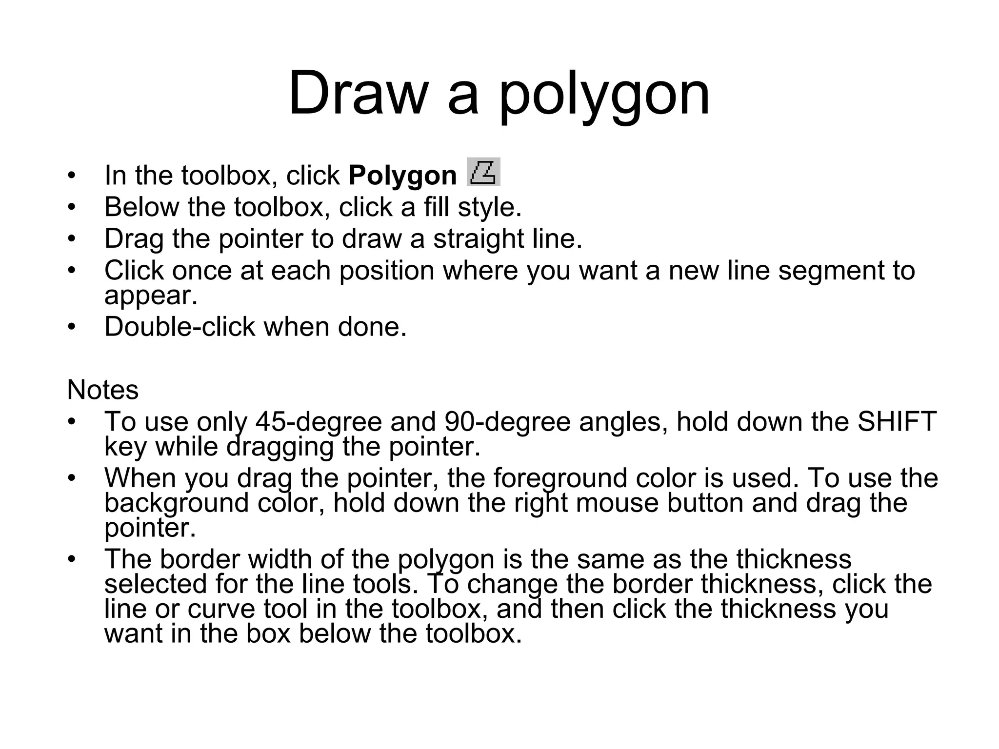 Draw a polygon
• In the toolbox, click Polygon .
• Below the toolbox, click a fill style.
• Drag the pointer to draw a straight line.
• Click once at each position where you want a new line segment to
appear.
• Double-click when done.
Notes
• To use only 45-degree and 90-degree angles, hold down the SHIFT
key while dragging the pointer.
• When you drag the pointer, the foreground color is used. To use the
background color, hold down the right mouse button and drag the
pointer.
• The border width of the polygon is the same as the thickness
selected for the line tools. To change the border thickness, click the
line or curve tool in the toolbox, and then click the thickness you
want in the box below the toolbox.
 
