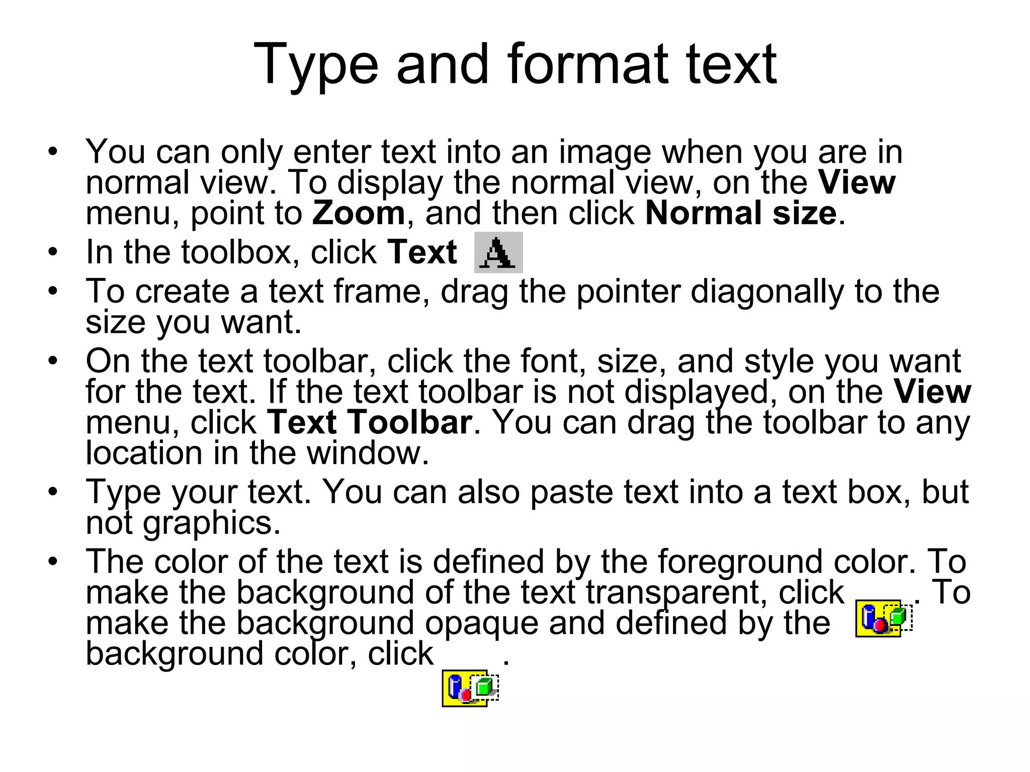 Type and format text
• You can only enter text into an image when you are in
normal view. To display the normal view, on the View
menu, point to Zoom, and then click Normal size.
• In the toolbox, click Text .
• To create a text frame, drag the pointer diagonally to the
size you want.
• On the text toolbar, click the font, size, and style you want
for the text. If the text toolbar is not displayed, on the View
menu, click Text Toolbar. You can drag the toolbar to any
location in the window.
• Type your text. You can also paste text into a text box, but
not graphics.
• The color of the text is defined by the foreground color. To
make the background of the text transparent, click . To
make the background opaque and defined by the
background color, click .
 