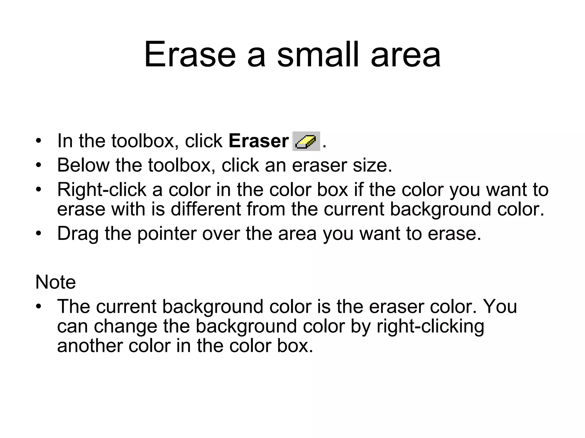 Erase a small area
• In the toolbox, click Eraser .
• Below the toolbox, click an eraser size.
• Right-click a color in the color box if the color you want to
erase with is different from the current background color.
• Drag the pointer over the area you want to erase.
Note
• The current background color is the eraser color. You
can change the background color by right-clicking
another color in the color box.
 
