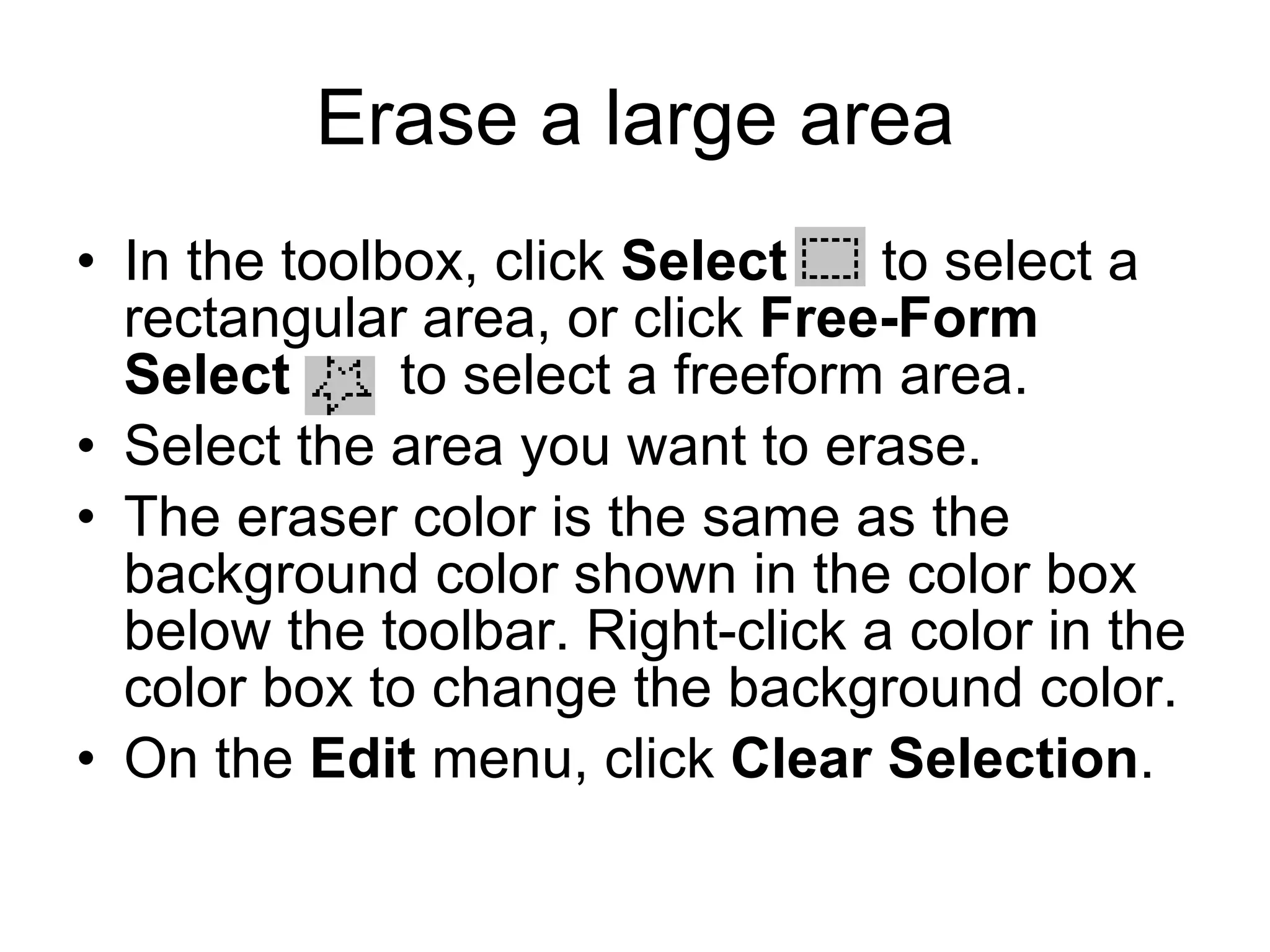 Erase a large area
• In the toolbox, click Select to select a
rectangular area, or click Free-Form
Select to select a freeform area.
• Select the area you want to erase.
• The eraser color is the same as the
background color shown in the color box
below the toolbar. Right-click a color in the
color box to change the background color.
• On the Edit menu, click Clear Selection.
 