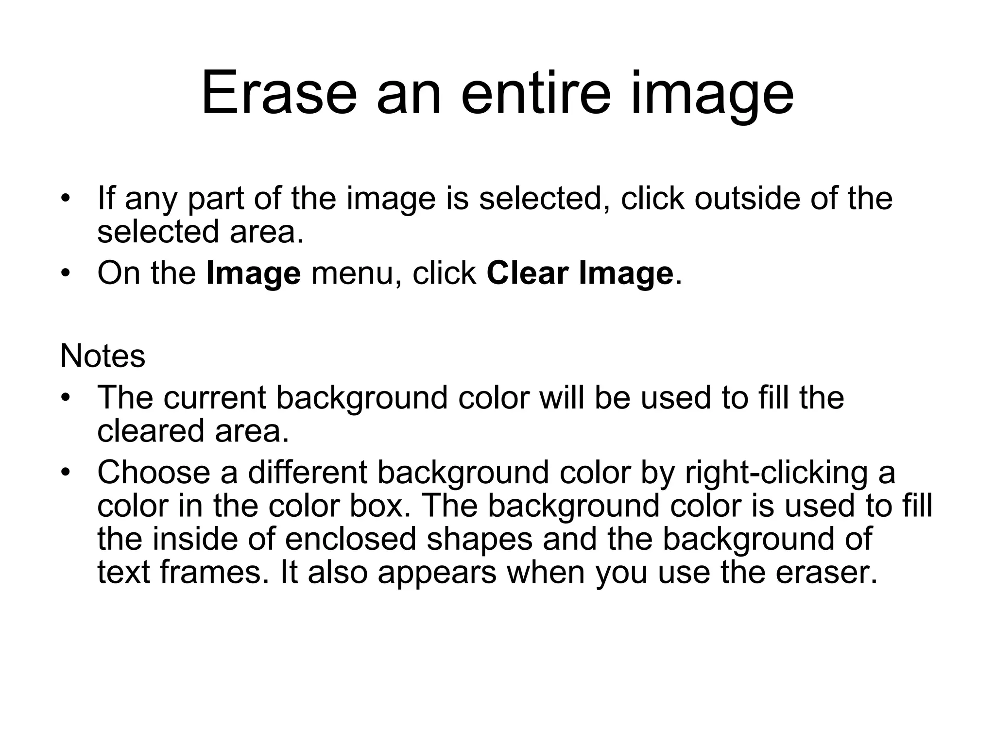 Erase an entire image
• If any part of the image is selected, click outside of the
selected area.
• On the Image menu, click Clear Image.
Notes
• The current background color will be used to fill the
cleared area.
• Choose a different background color by right-clicking a
color in the color box. The background color is used to fill
the inside of enclosed shapes and the background of
text frames. It also appears when you use the eraser.
 