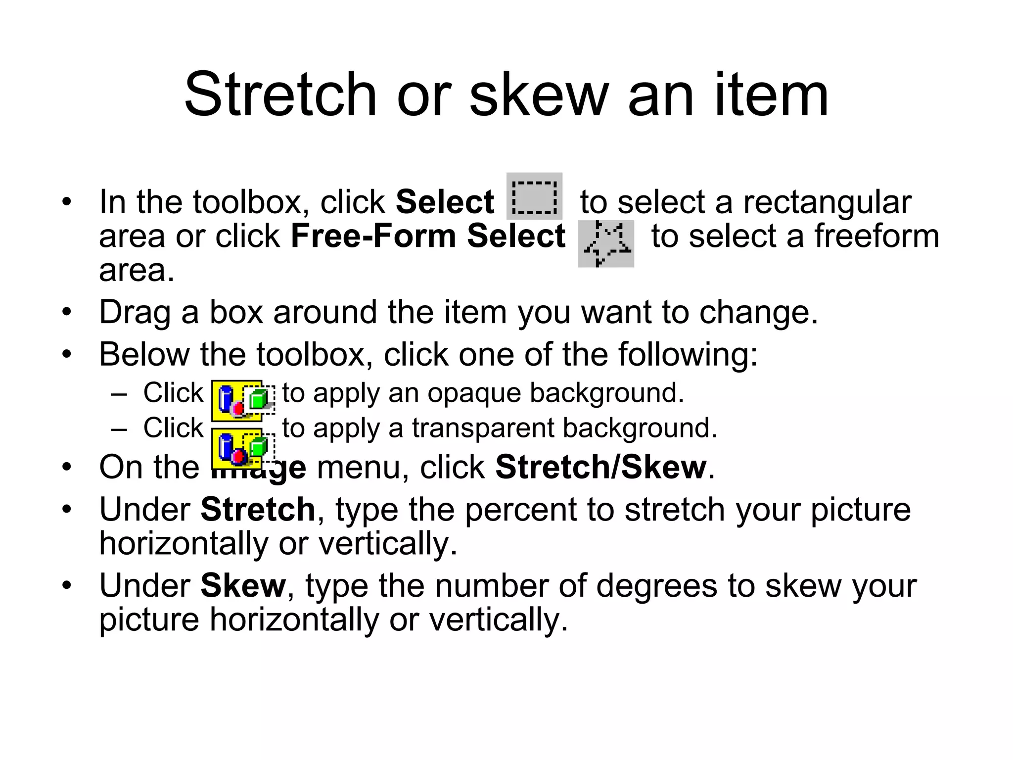 Stretch or skew an item
• In the toolbox, click Select to select a rectangular
area or click Free-Form Select to select a freeform
area.
• Drag a box around the item you want to change.
• Below the toolbox, click one of the following:
– Click to apply an opaque background.
– Click to apply a transparent background.
• On the Image menu, click Stretch/Skew.
• Under Stretch, type the percent to stretch your picture
horizontally or vertically.
• Under Skew, type the number of degrees to skew your
picture horizontally or vertically.
 