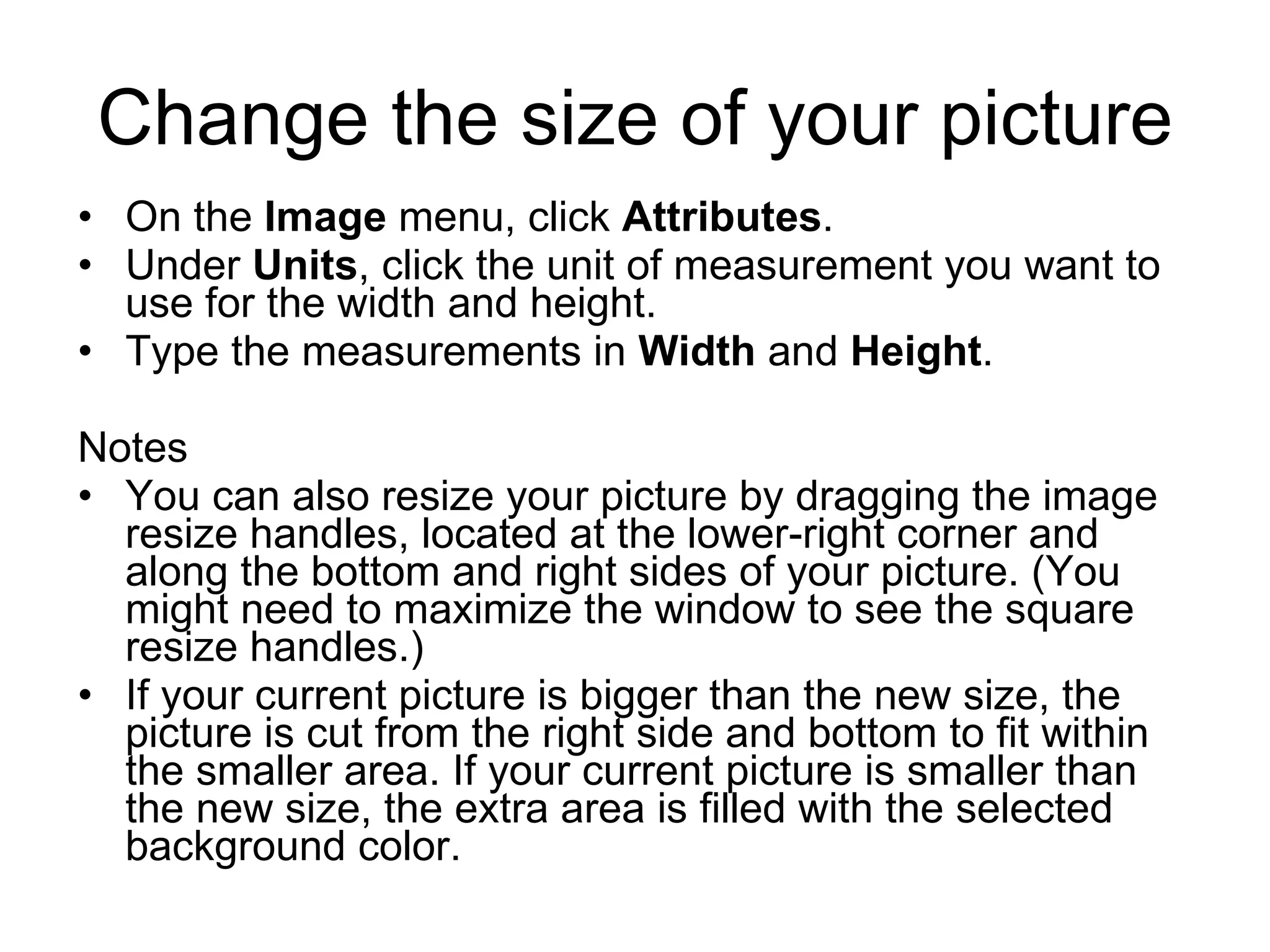 Change the size of your picture
• On the Image menu, click Attributes.
• Under Units, click the unit of measurement you want to
use for the width and height.
• Type the measurements in Width and Height.
Notes
• You can also resize your picture by dragging the image
resize handles, located at the lower-right corner and
along the bottom and right sides of your picture. (You
might need to maximize the window to see the square
resize handles.)
• If your current picture is bigger than the new size, the
picture is cut from the right side and bottom to fit within
the smaller area. If your current picture is smaller than
the new size, the extra area is filled with the selected
background color.
 