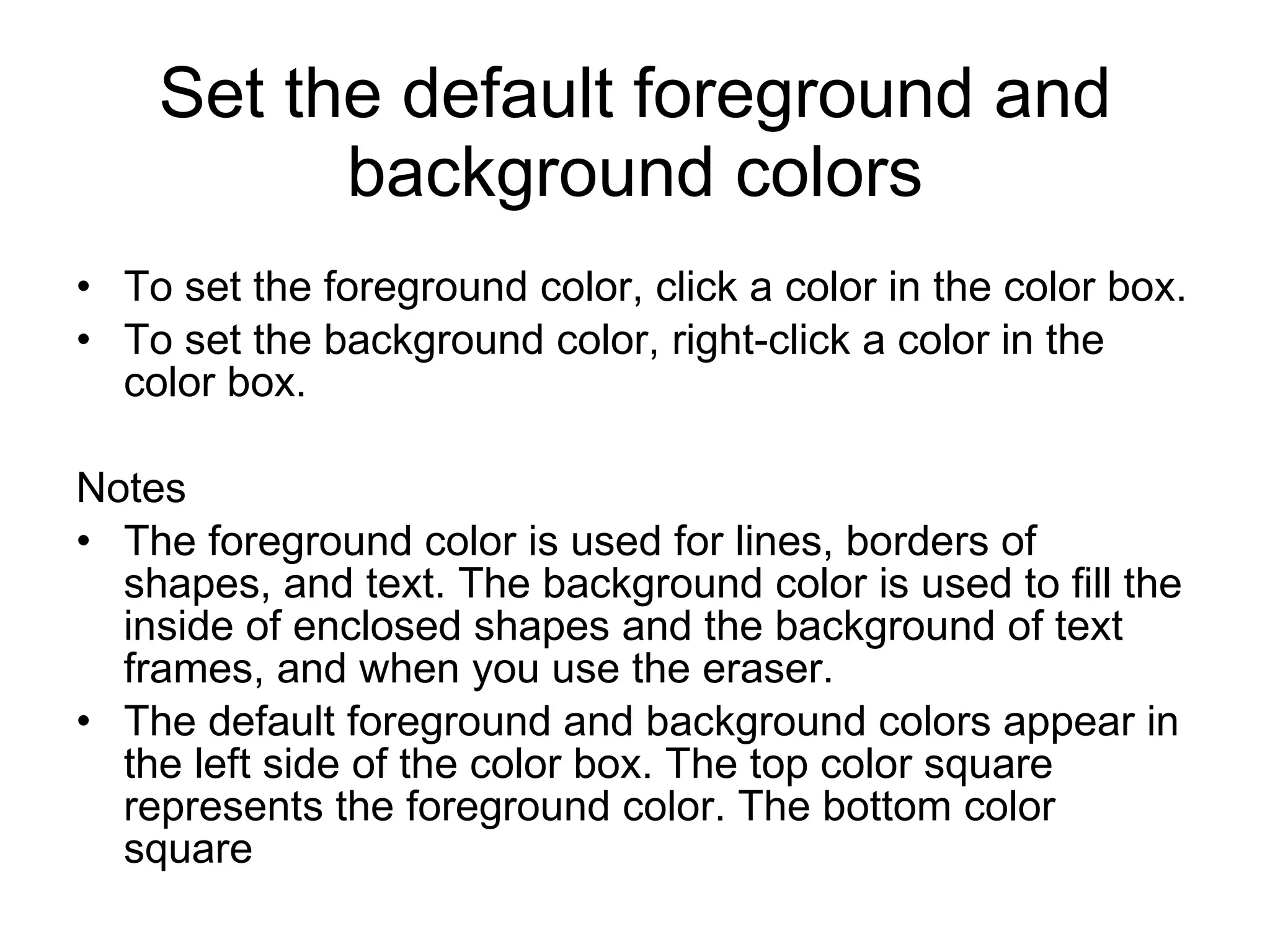Set the default foreground and
background colors
• To set the foreground color, click a color in the color box.
• To set the background color, right-click a color in the
color box.
Notes
• The foreground color is used for lines, borders of
shapes, and text. The background color is used to fill the
inside of enclosed shapes and the background of text
frames, and when you use the eraser.
• The default foreground and background colors appear in
the left side of the color box. The top color square
represents the foreground color. The bottom color
square
 