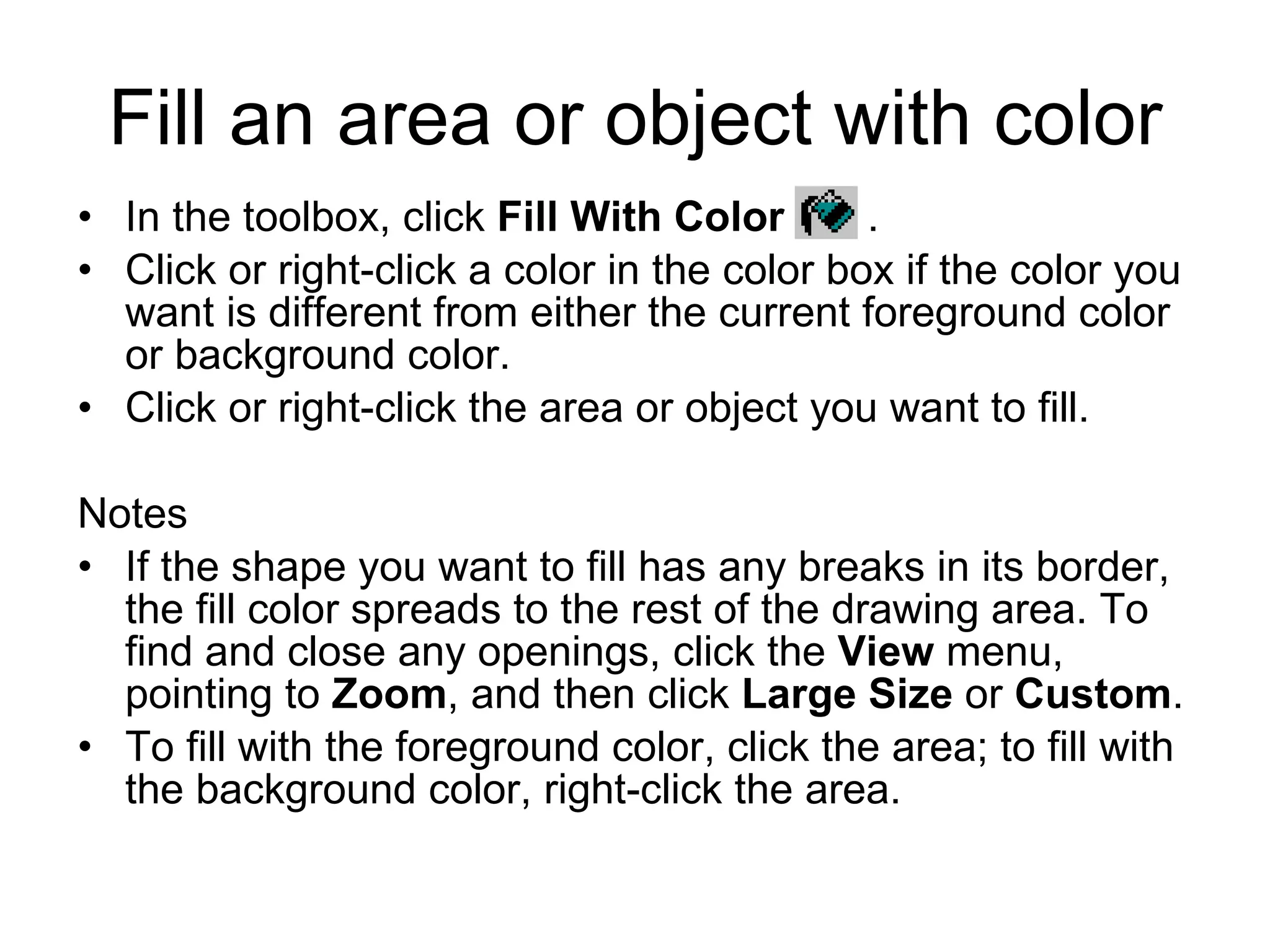 Fill an area or object with color
• In the toolbox, click Fill With Color .
• Click or right-click a color in the color box if the color you
want is different from either the current foreground color
or background color.
• Click or right-click the area or object you want to fill.
Notes
• If the shape you want to fill has any breaks in its border,
the fill color spreads to the rest of the drawing area. To
find and close any openings, click the View menu,
pointing to Zoom, and then click Large Size or Custom.
• To fill with the foreground color, click the area; to fill with
the background color, right-click the area.
 