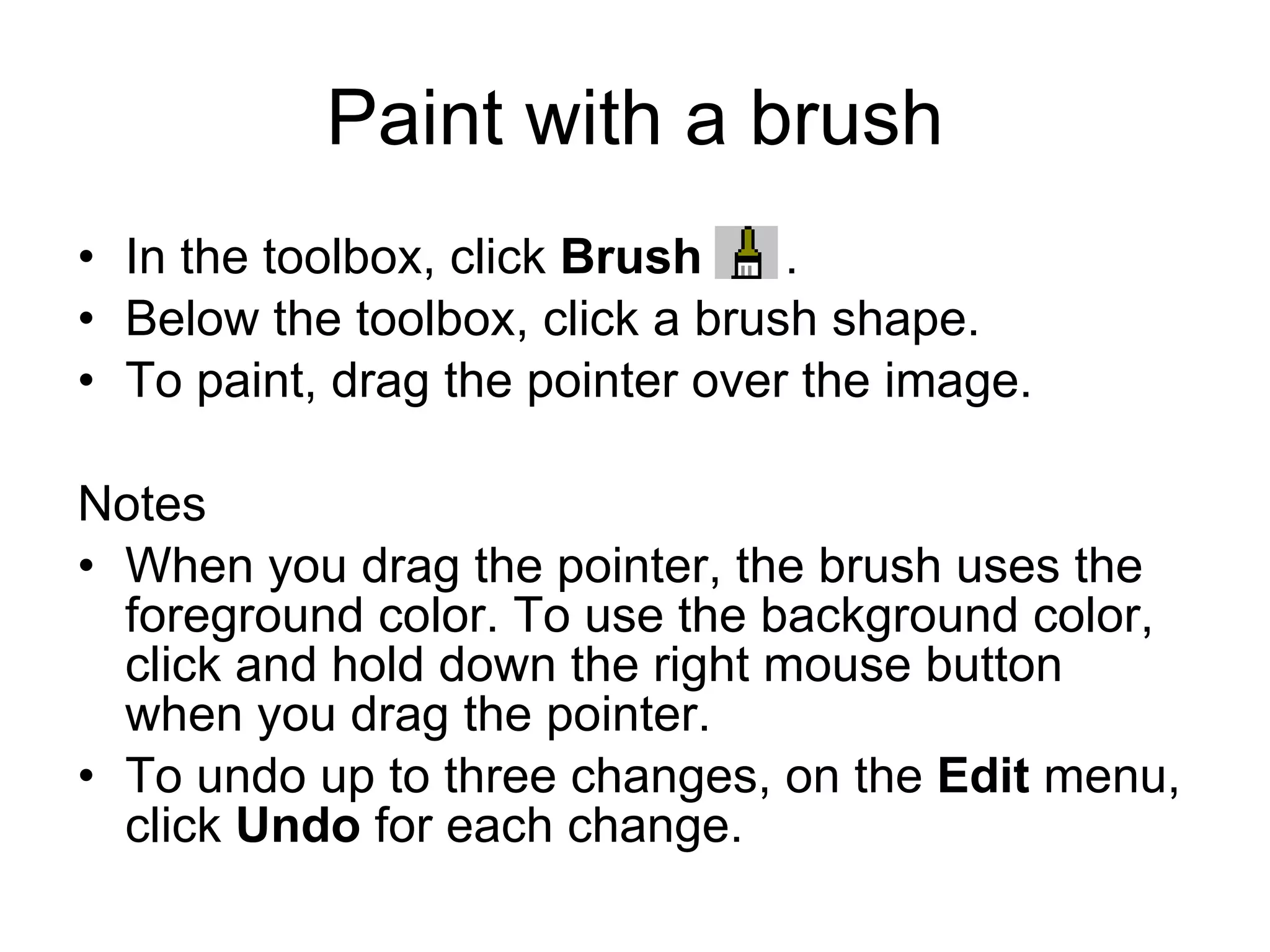 Paint with a brush
• In the toolbox, click Brush .
• Below the toolbox, click a brush shape.
• To paint, drag the pointer over the image.
Notes
• When you drag the pointer, the brush uses the
foreground color. To use the background color,
click and hold down the right mouse button
when you drag the pointer.
• To undo up to three changes, on the Edit menu,
click Undo for each change.
 