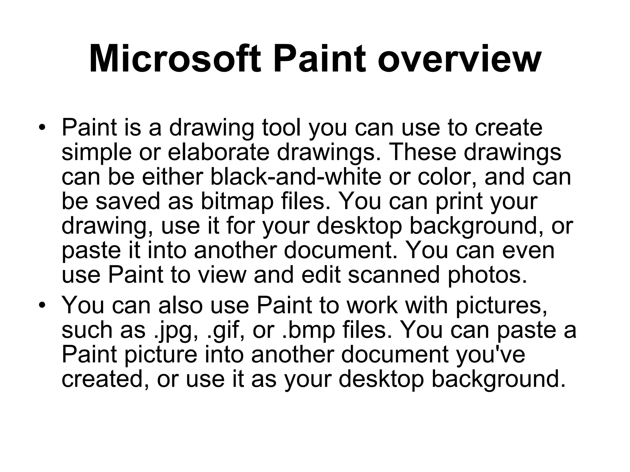 Microsoft Paint overview
• Paint is a drawing tool you can use to create
simple or elaborate drawings. These drawings
can be either black-and-white or color, and can
be saved as bitmap files. You can print your
drawing, use it for your desktop background, or
paste it into another document. You can even
use Paint to view and edit scanned photos.
• You can also use Paint to work with pictures,
such as .jpg, .gif, or .bmp files. You can paste a
Paint picture into another document you've
created, or use it as your desktop background.
 