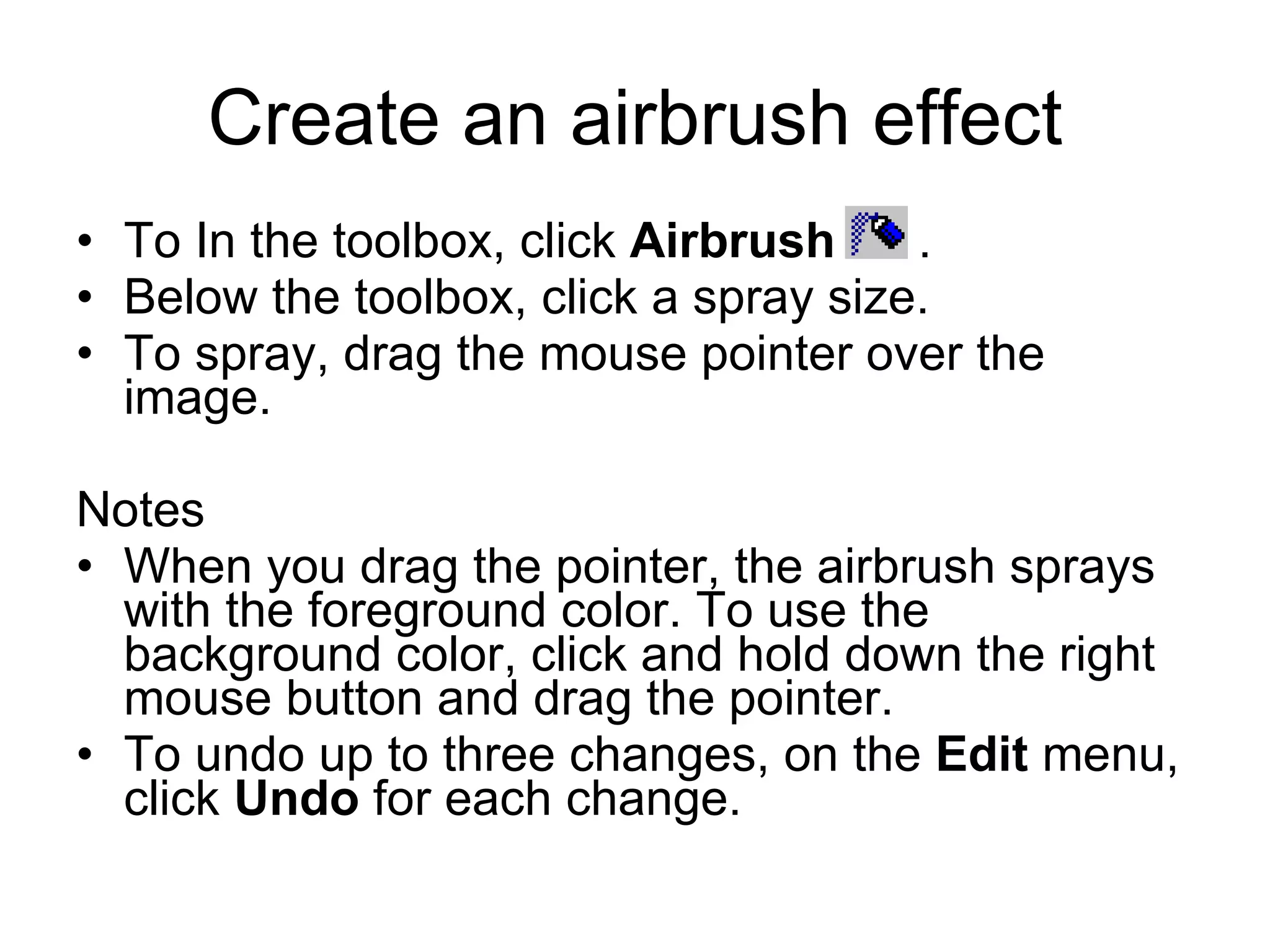 Create an airbrush effect
• To In the toolbox, click Airbrush .
• Below the toolbox, click a spray size.
• To spray, drag the mouse pointer over the
image.
Notes
• When you drag the pointer, the airbrush sprays
with the foreground color. To use the
background color, click and hold down the right
mouse button and drag the pointer.
• To undo up to three changes, on the Edit menu,
click Undo for each change.
 