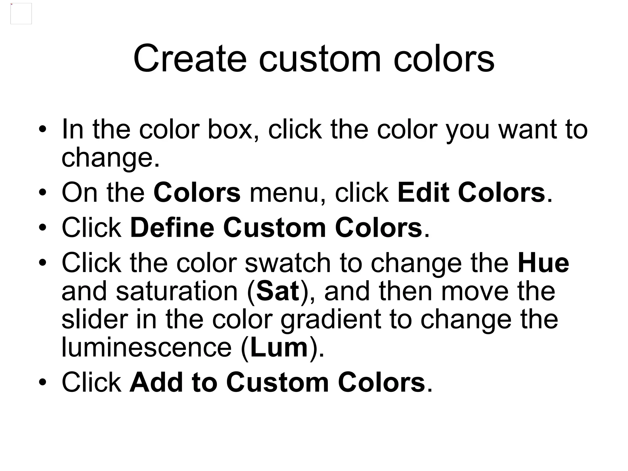 Create custom colors
• In the color box, click the color you want to
change.
• On the Colors menu, click Edit Colors.
• Click Define Custom Colors.
• Click the color swatch to change the Hue
and saturation (Sat), and then move the
slider in the color gradient to change the
luminescence (Lum).
• Click Add to Custom Colors.
 