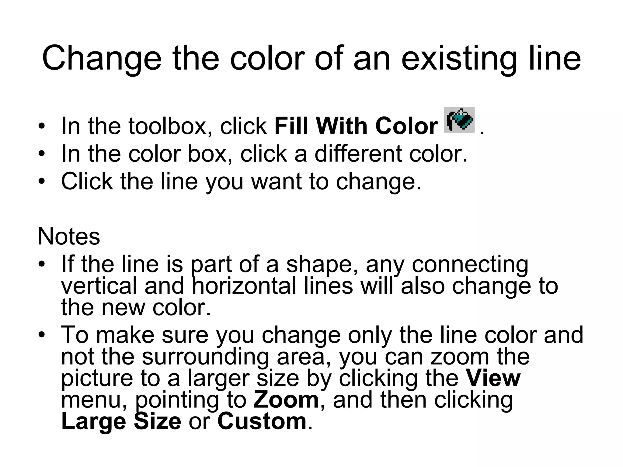 Change the color of an existing line
• In the toolbox, click Fill With Color .
• In the color box, click a different color.
• Click the line you want to change.
Notes
• If the line is part of a shape, any connecting
vertical and horizontal lines will also change to
the new color.
• To make sure you change only the line color and
not the surrounding area, you can zoom the
picture to a larger size by clicking the View
menu, pointing to Zoom, and then clicking
Large Size or Custom.
 