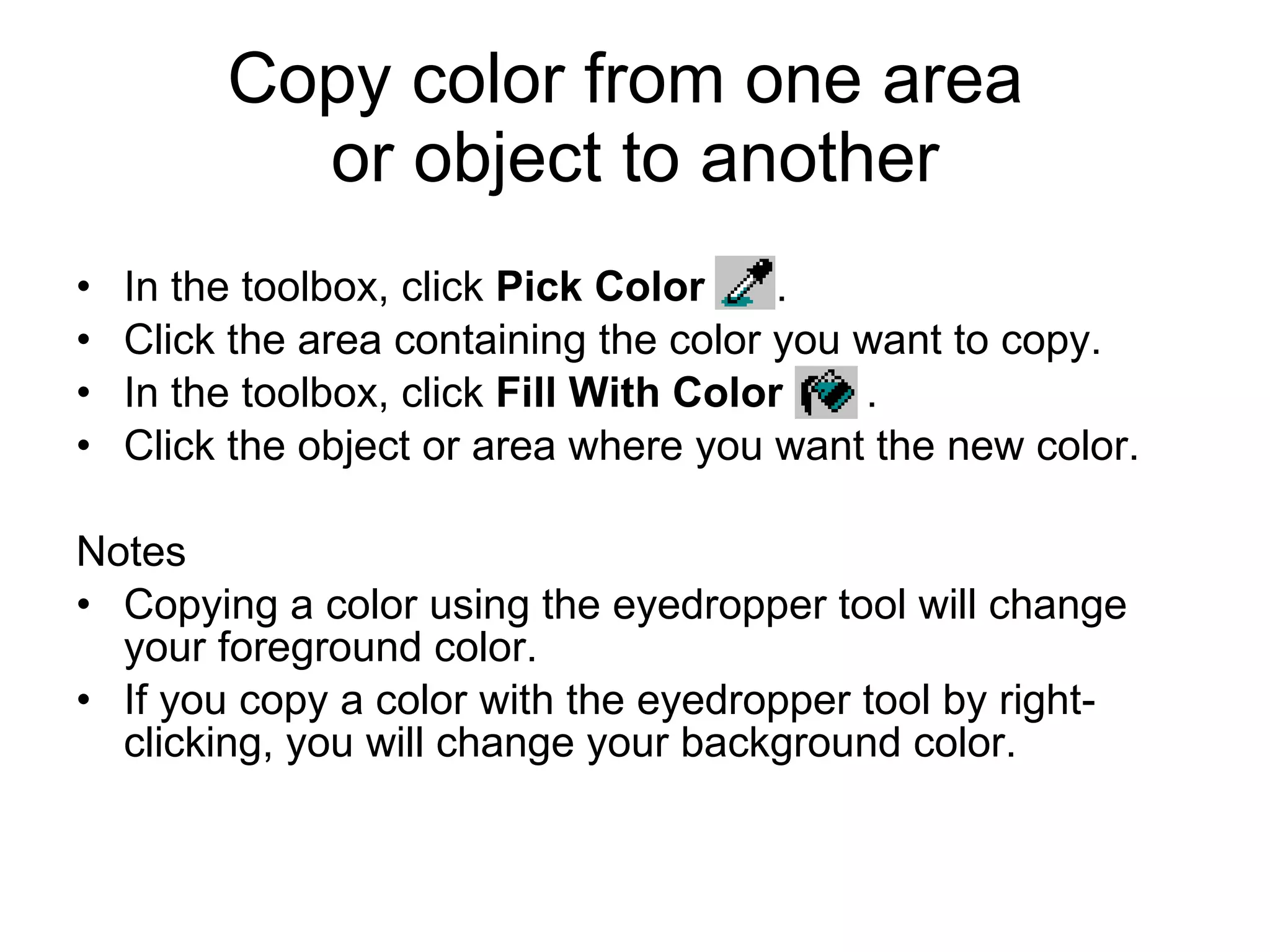 Copy color from one area
or object to another
• In the toolbox, click Pick Color .
• Click the area containing the color you want to copy.
• In the toolbox, click Fill With Color .
• Click the object or area where you want the new color.
Notes
• Copying a color using the eyedropper tool will change
your foreground color.
• If you copy a color with the eyedropper tool by right-
clicking, you will change your background color.
 