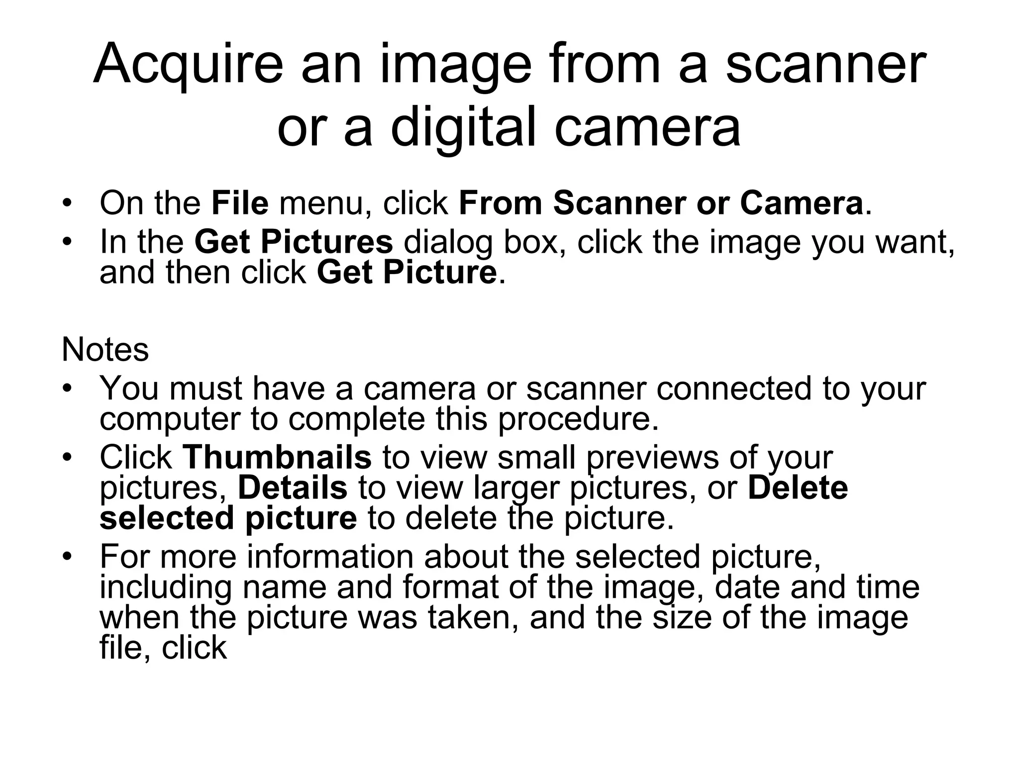 Acquire an image from a scanner
or a digital camera
• On the File menu, click From Scanner or Camera.
• In the Get Pictures dialog box, click the image you want,
and then click Get Picture.
Notes
• You must have a camera or scanner connected to your
computer to complete this procedure.
• Click Thumbnails to view small previews of your
pictures, Details to view larger pictures, or Delete
selected picture to delete the picture.
• For more information about the selected picture,
including name and format of the image, date and time
when the picture was taken, and the size of the image
file, click
 