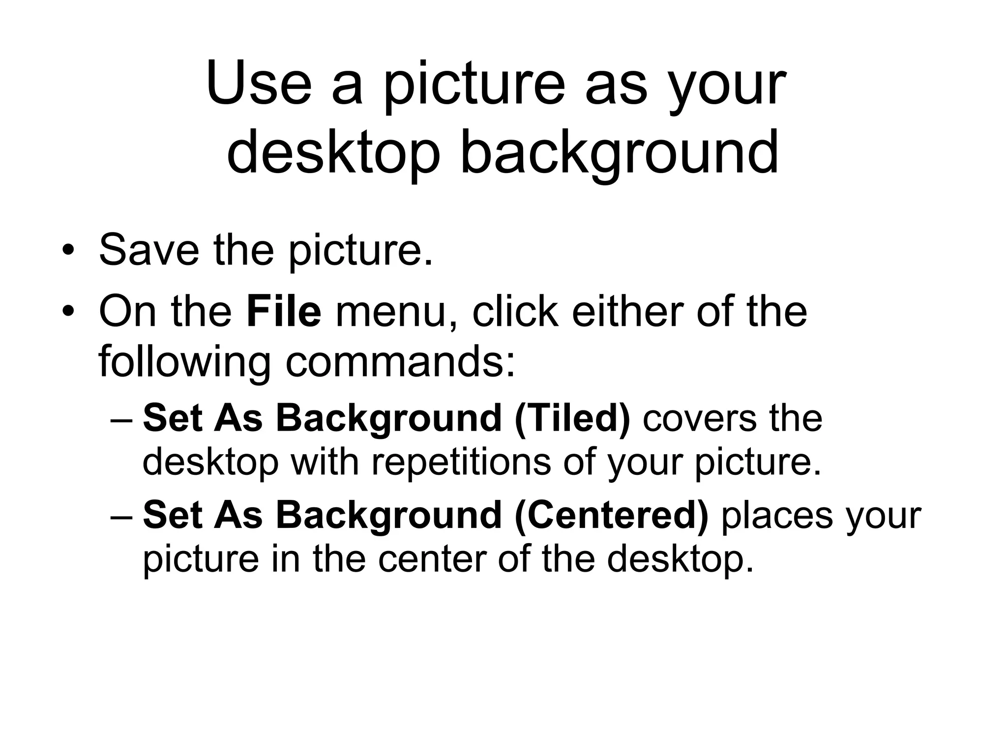 Use a picture as your
desktop background
• Save the picture.
• On the File menu, click either of the
following commands:
– Set As Background (Tiled) covers the
desktop with repetitions of your picture.
– Set As Background (Centered) places your
picture in the center of the desktop.
 