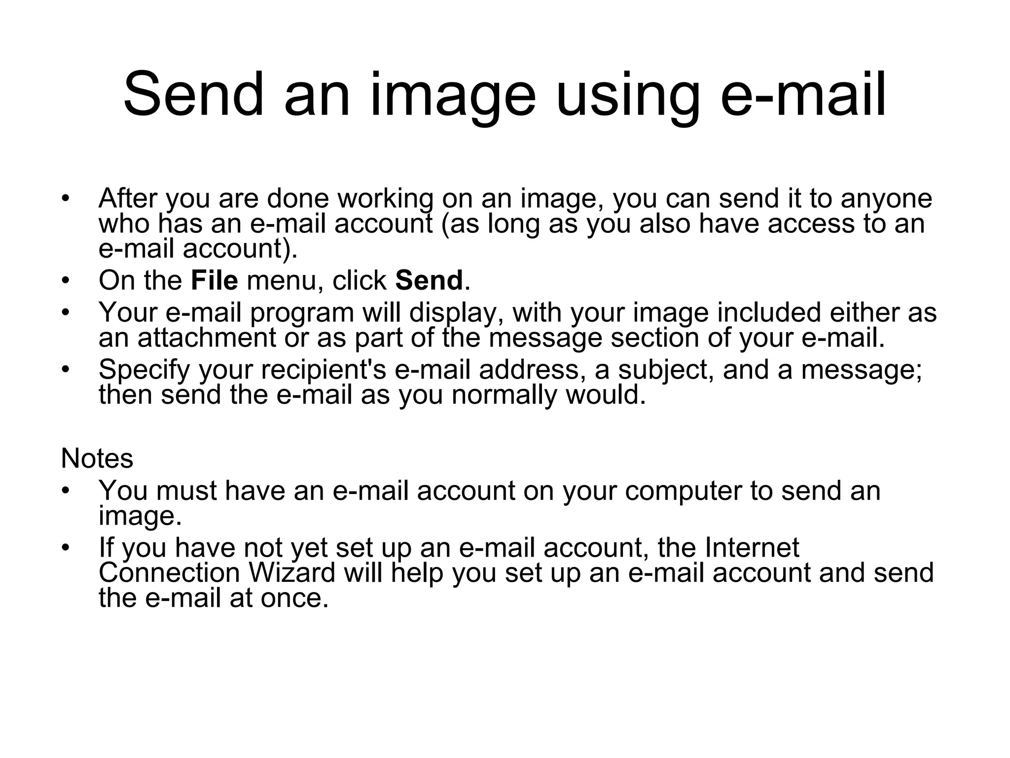 Send an image using e-mail
• After you are done working on an image, you can send it to anyone
who has an e-mail account (as long as you also have access to an
e-mail account).
• On the File menu, click Send.
• Your e-mail program will display, with your image included either as
an attachment or as part of the message section of your e-mail.
• Specify your recipient's e-mail address, a subject, and a message;
then send the e-mail as you normally would.
Notes
• You must have an e-mail account on your computer to send an
image.
• If you have not yet set up an e-mail account, the Internet
Connection Wizard will help you set up an e-mail account and send
the e-mail at once.
 