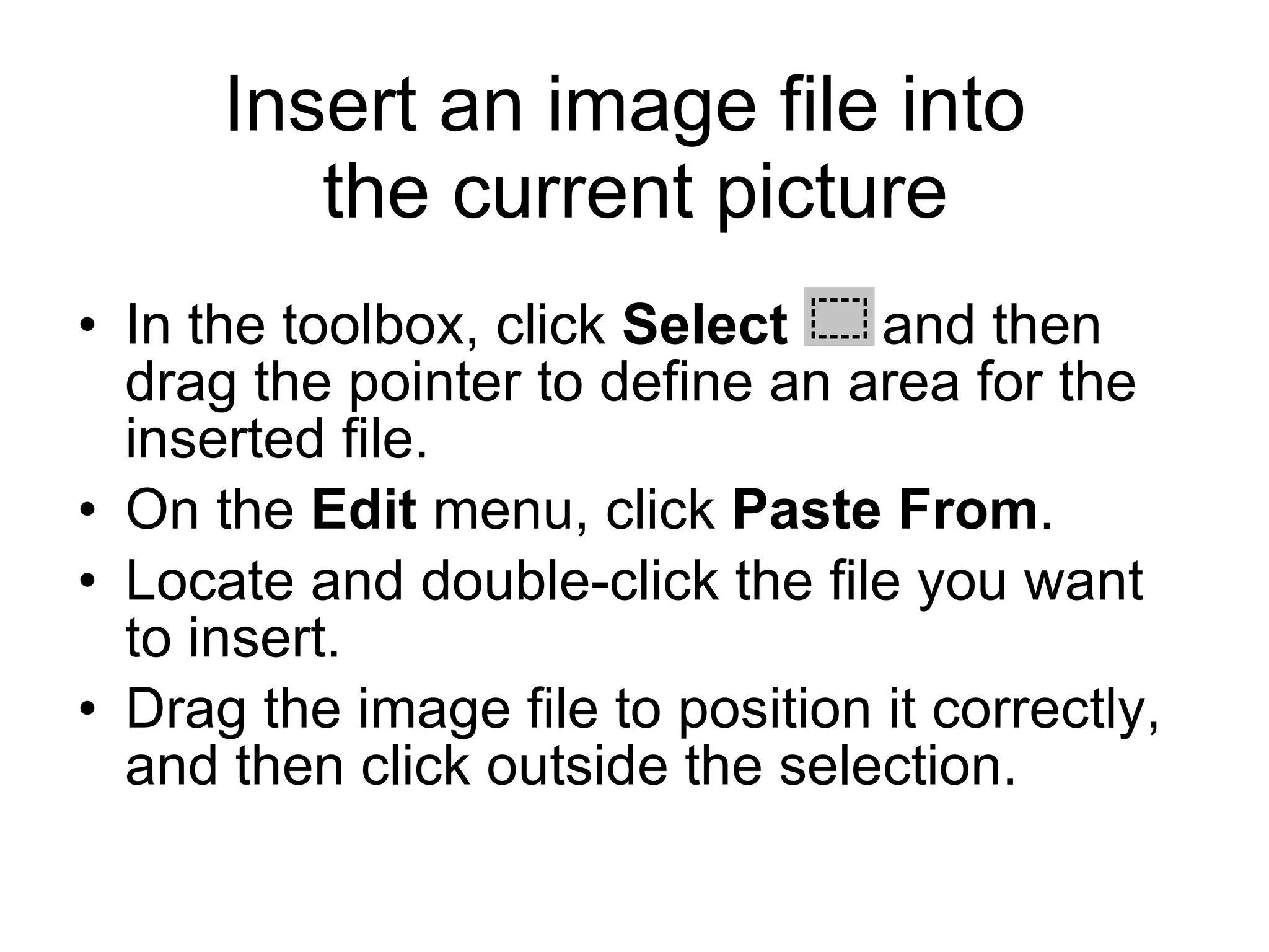 Insert an image file into
the current picture
• In the toolbox, click Select and then
drag the pointer to define an area for the
inserted file.
• On the Edit menu, click Paste From.
• Locate and double-click the file you want
to insert.
• Drag the image file to position it correctly,
and then click outside the selection.
 