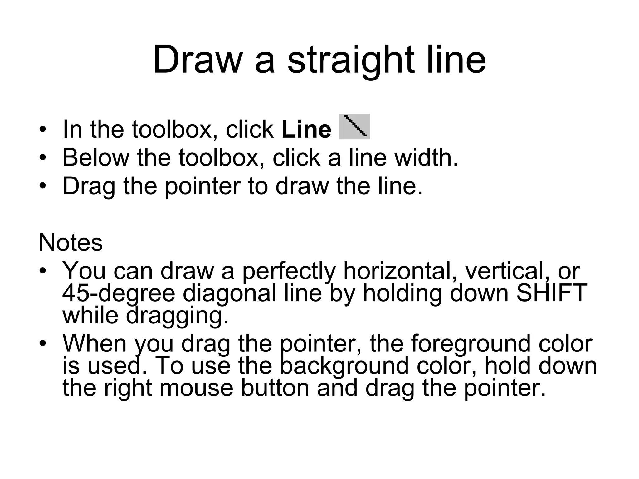 Draw a straight line
• In the toolbox, click Line .
• Below the toolbox, click a line width.
• Drag the pointer to draw the line.
Notes
• You can draw a perfectly horizontal, vertical, or
45-degree diagonal line by holding down SHIFT
while dragging.
• When you drag the pointer, the foreground color
is used. To use the background color, hold down
the right mouse button and drag the pointer.
 