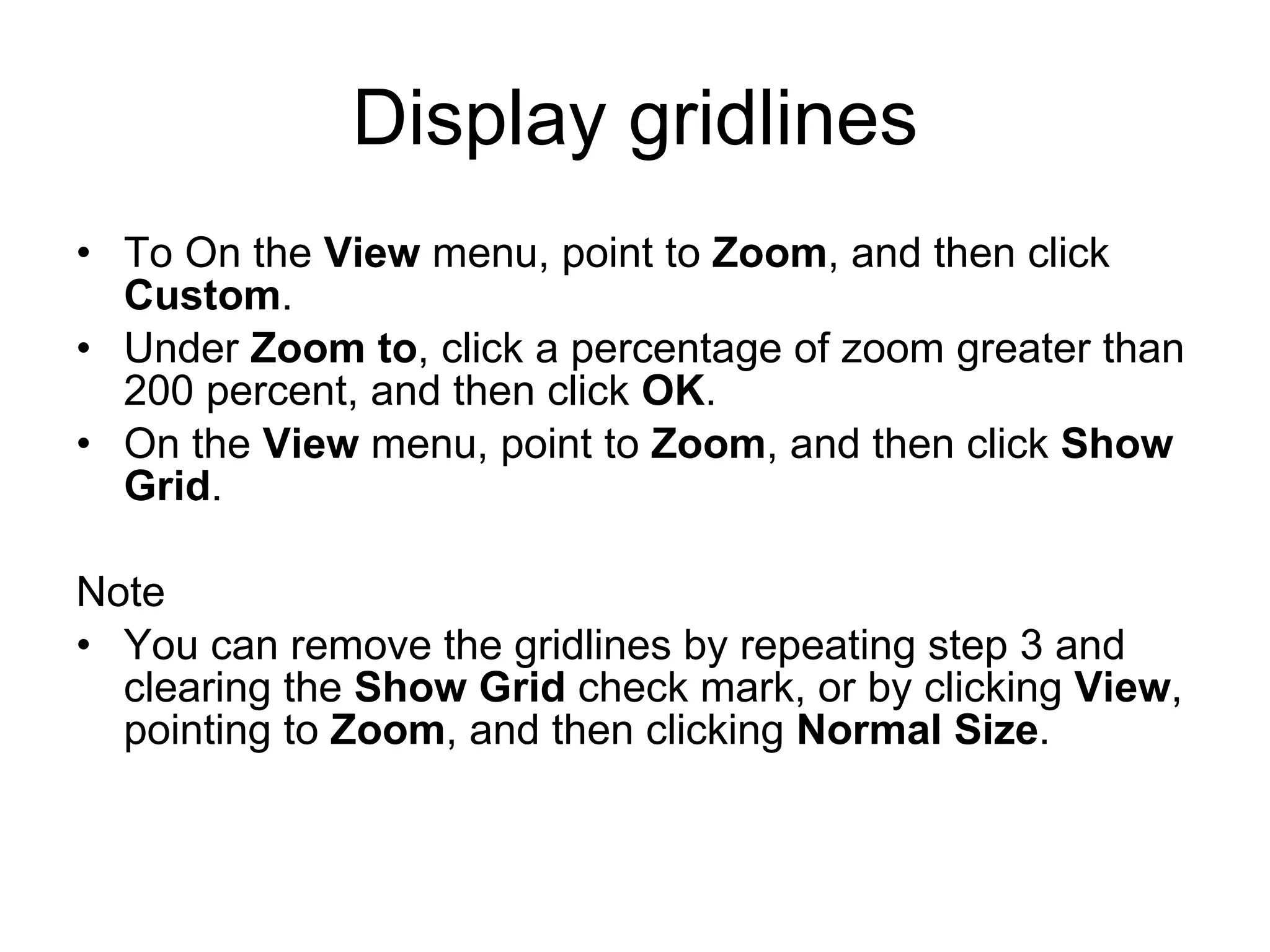 Display gridlines
• To On the View menu, point to Zoom, and then click
Custom.
• Under Zoom to, click a percentage of zoom greater than
200 percent, and then click OK.
• On the View menu, point to Zoom, and then click Show
Grid.
Note
• You can remove the gridlines by repeating step 3 and
clearing the Show Grid check mark, or by clicking View,
pointing to Zoom, and then clicking Normal Size.
 