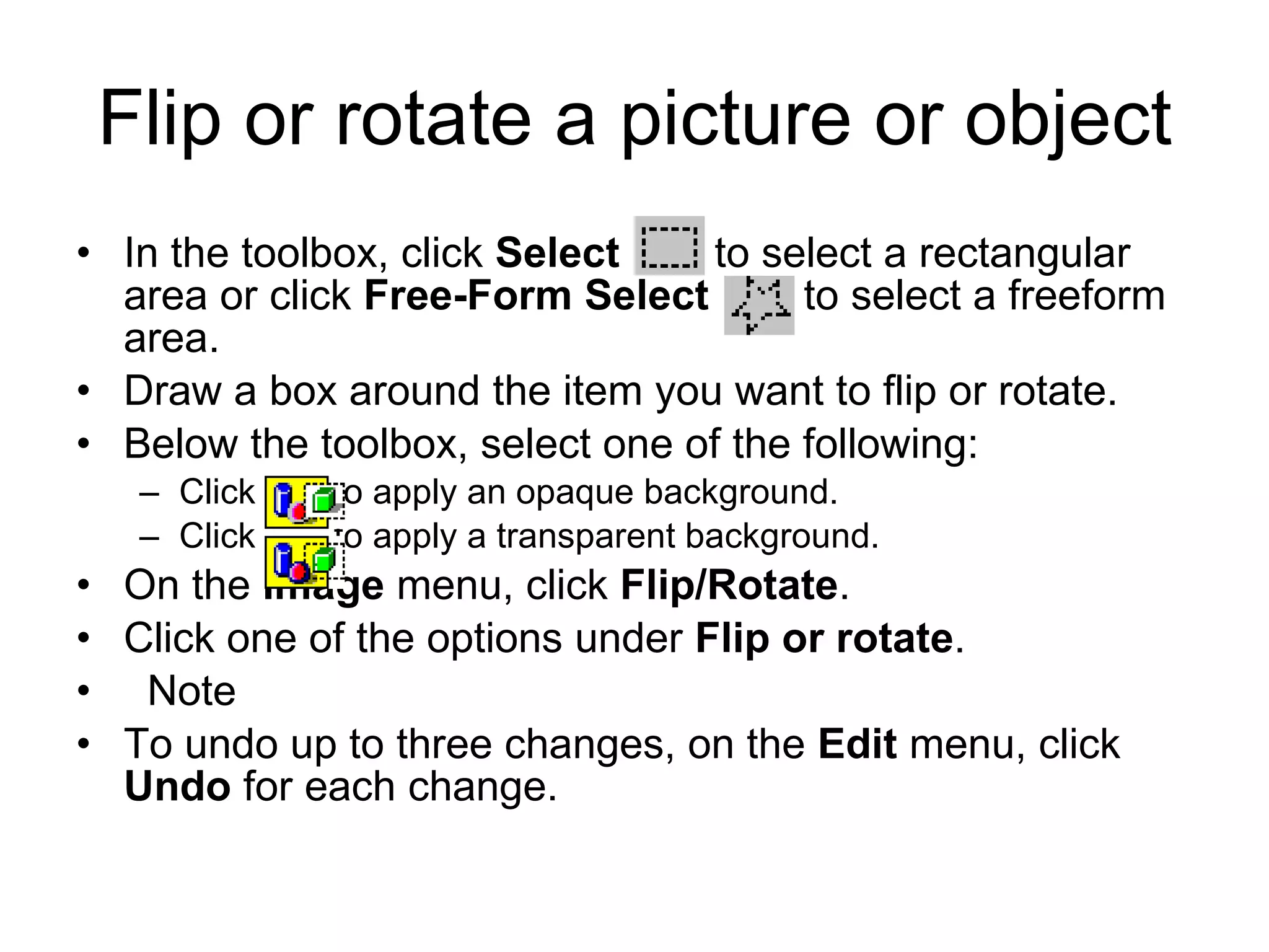 Flip or rotate a picture or object
• In the toolbox, click Select to select a rectangular
area or click Free-Form Select to select a freeform
area.
• Draw a box around the item you want to flip or rotate.
• Below the toolbox, select one of the following:
– Click to apply an opaque background.
– Click to apply a transparent background.
• On the Image menu, click Flip/Rotate.
• Click one of the options under Flip or rotate.
• Note
• To undo up to three changes, on the Edit menu, click
Undo for each change.
 