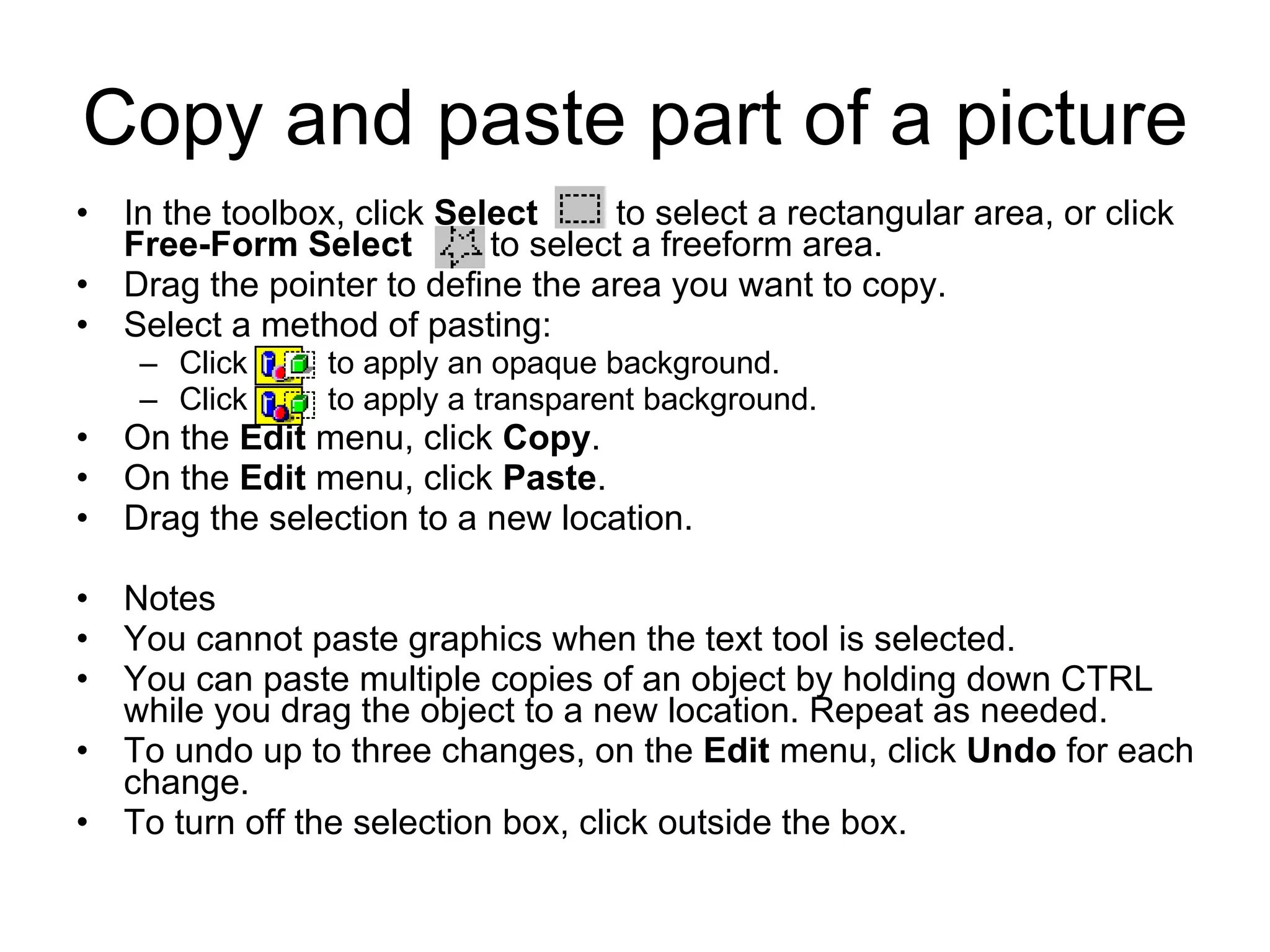 Copy and paste part of a picture
• In the toolbox, click Select to select a rectangular area, or click
Free-Form Select to select a freeform area.
• Drag the pointer to define the area you want to copy.
• Select a method of pasting:
– Click to apply an opaque background.
– Click to apply a transparent background.
• On the Edit menu, click Copy.
• On the Edit menu, click Paste.
• Drag the selection to a new location.
• Notes
• You cannot paste graphics when the text tool is selected.
• You can paste multiple copies of an object by holding down CTRL
while you drag the object to a new location. Repeat as needed.
• To undo up to three changes, on the Edit menu, click Undo for each
change.
• To turn off the selection box, click outside the box.
 