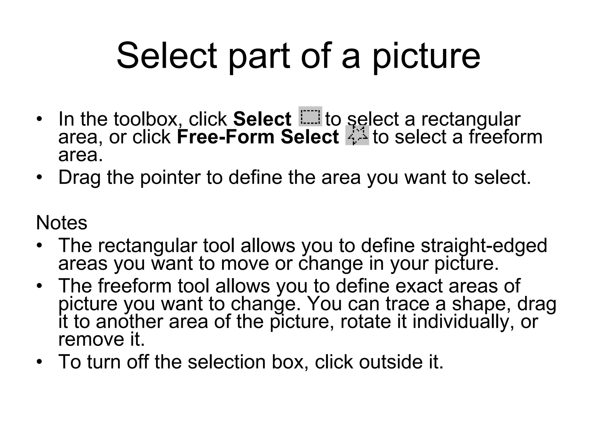 Select part of a picture
• In the toolbox, click Select to select a rectangular
area, or click Free-Form Select to select a freeform
area.
• Drag the pointer to define the area you want to select.
Notes
• The rectangular tool allows you to define straight-edged
areas you want to move or change in your picture.
• The freeform tool allows you to define exact areas of
picture you want to change. You can trace a shape, drag
it to another area of the picture, rotate it individually, or
remove it.
• To turn off the selection box, click outside it.
 