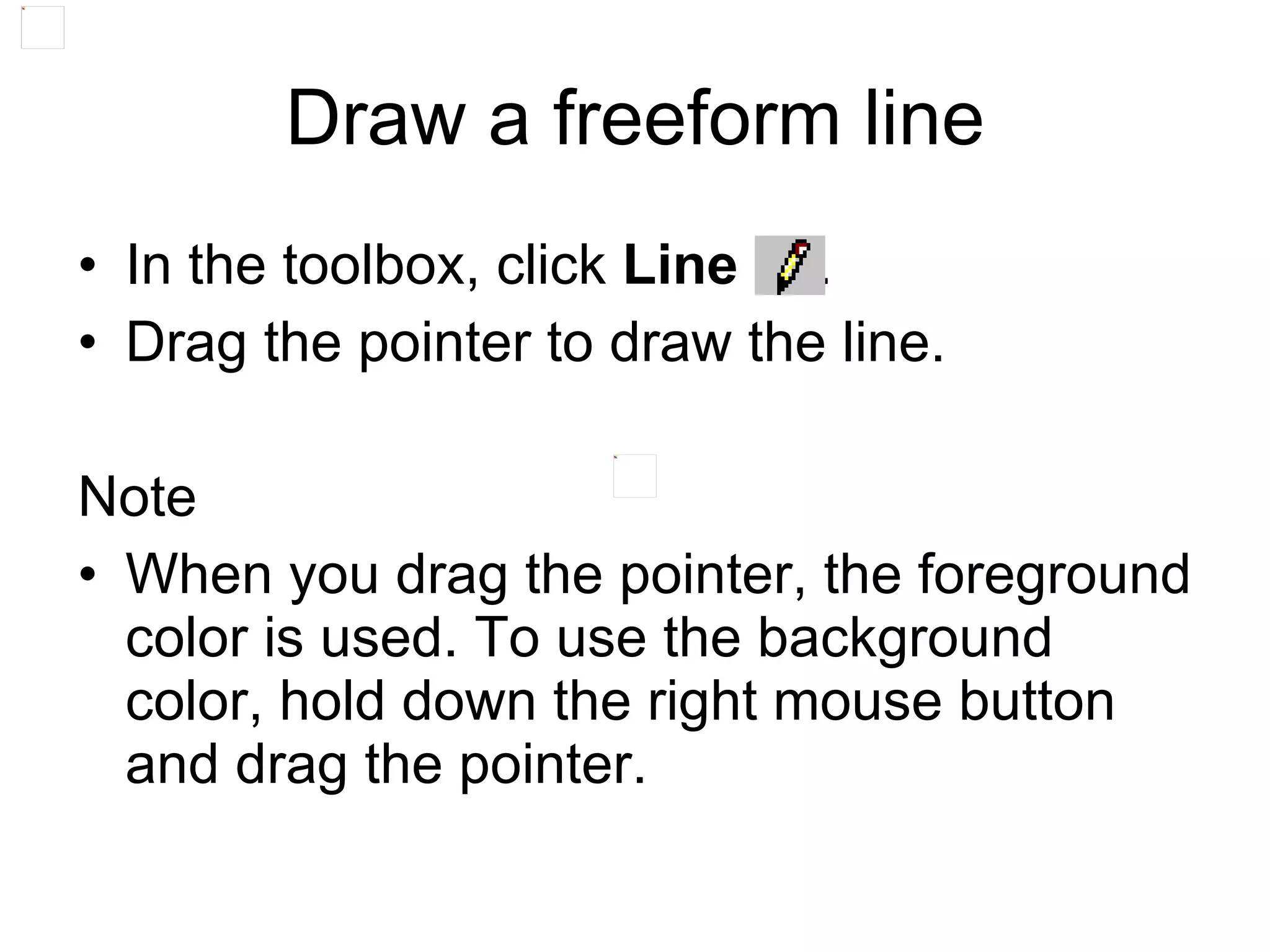 • In the toolbox, click Line .
• Drag the pointer to draw the line.
Note
• When you drag the pointer, the foreground
color is used. To use the background
color, hold down the right mouse button
and drag the pointer.
Draw a freeform line
 