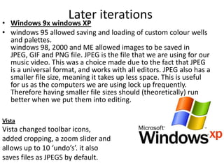 Later iterations
• Windows 9x windows XP
• windows 95 allowed saving and loading of custom colour wells
  and palettes.
  windows 98, 2000 and ME allowed images to be saved in
  JPEG, GIF and PNG file. JPEG is the file that we are using for our
  music video. This was a choice made due to the fact that JPEG
  is a universal format, and works with all editors. JPEG also has a
  smaller file size, meaning it takes up less space. This is useful
  for us as the computers we are using lock up frequently.
  Therefore having smaller file sizes should (theoretically) run
  better when we put them into editing.

Vista
Vista changed toolbar icons,
added cropping, a zoom slider and
allows up to 10 ‘undo’s’. it also
saves files as JPEGS by default.
 