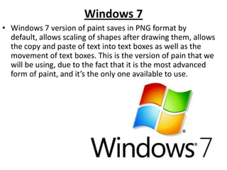 Windows 7
• Windows 7 version of paint saves in PNG format by
  default, allows scaling of shapes after drawing them, allows
  the copy and paste of text into text boxes as well as the
  movement of text boxes. This is the version of pain that we
  will be using, due to the fact that it is the most advanced
  form of paint, and it’s the only one available to use.
 