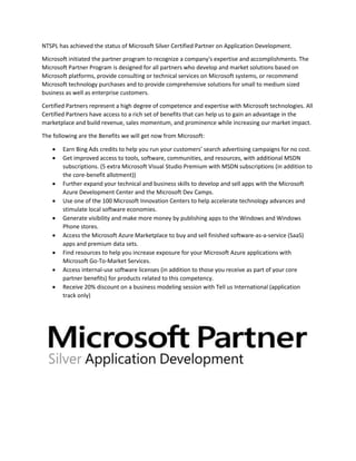NTSPL has achieved the status of Microsoft Silver Certified Partner on Application Development.
Microsoft initiated the partner program to recognize a company's expertise and accomplishments. The
Microsoft Partner Program is designed for all partners who develop and market solutions based on
Microsoft platforms, provide consulting or technical services on Microsoft systems, or recommend
Microsoft technology purchases and to provide comprehensive solutions for small to medium sized
business as well as enterprise customers.
Certified Partners represent a high degree of competence and expertise with Microsoft technologies. All
Certified Partners have access to a rich set of benefits that can help us to gain an advantage in the
marketplace and build revenue, sales momentum, and prominence while increasing our market impact.
The following are the Benefits we will get now from Microsoft:
 Earn Bing Ads credits to help you run your customers’ search advertising campaigns for no cost.
 Get improved access to tools, software, communities, and resources, with additional MSDN
subscriptions. (5 extra Microsoft Visual Studio Premium with MSDN subscriptions (in addition to
the core-benefit allotment))
 Further expand your technical and business skills to develop and sell apps with the Microsoft
Azure Development Center and the Microsoft Dev Camps.
 Use one of the 100 Microsoft Innovation Centers to help accelerate technology advances and
stimulate local software economies.
 Generate visibility and make more money by publishing apps to the Windows and Windows
Phone stores.
 Access the Microsoft Azure Marketplace to buy and sell finished software-as-a-service (SaaS)
apps and premium data sets.
 Find resources to help you increase exposure for your Microsoft Azure applications with
Microsoft Go-To-Market Services.
 Access internal-use software licenses (in addition to those you receive as part of your core
partner benefits) for products related to this competency.
 Receive 20% discount on a business modeling session with Tell us International (application
track only)
 