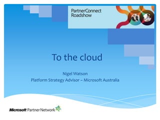 To the cloud Nigel Watson Platform Strategy Advisor – Microsoft Australia 