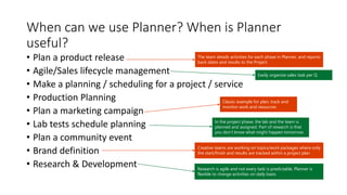 When can we use Planner? When is Planner
useful?
• Plan a product release
• Agile/Sales lifecycle management
• Make a planning / scheduling for a project / service
• Production Planning
• Plan a marketing campaign
• Lab tests schedule planning
• Plan a community event
• Brand definition
• Research & Development
Classic example for plan, track and
monitor work and resources
Creative teams are working on topics/work packages where only
the start/finish and results are tracked within a project plan
The team details activities for each phase in Planner, and reports
back dates and results to the Project
Research is agile and not every task is predictable, Planner is
flexible to change activities on daily basis
In the project phase, the lab and the team is
planned and assigned. Part of research is that
you don’t know what might happen tomorrow.
Easily organize sales task per Q
 